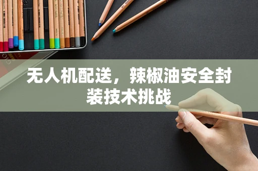 无人机配送，辣椒油安全封装技术挑战