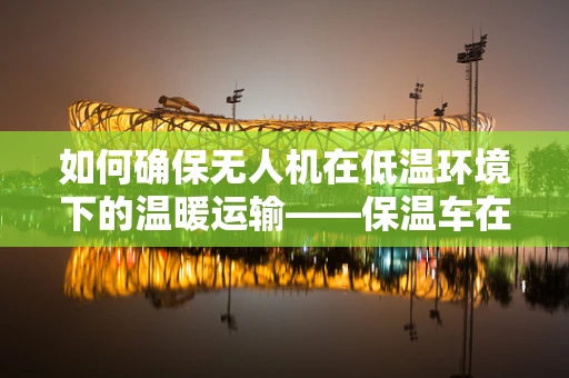 如何确保无人机在低温环境下的温暖运输——保温车在无人机链条中的关键作用？