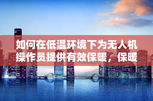 如何在低温环境下为无人机操作员提供有效保暖，保暖服设计的挑战与解决方案