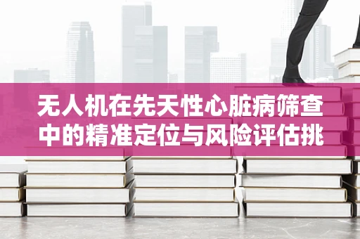 无人机在先天性心脏病筛查中的精准定位与风险评估挑战