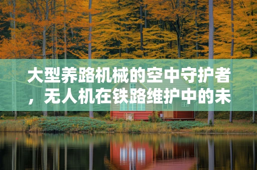 大型养路机械的空中守护者，无人机在铁路维护中的未解之谜