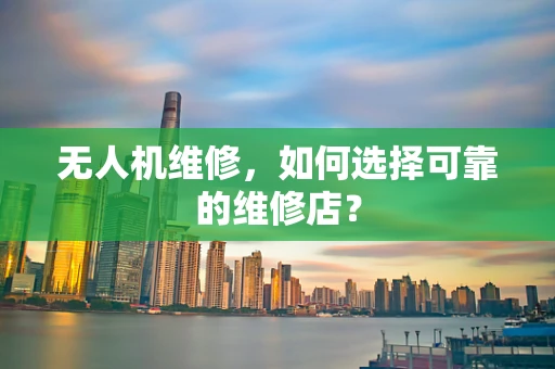 无人机维修，如何选择可靠的维修店？
