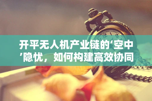 开平无人机产业链的‘空中’隐忧，如何构建高效协同的供应链？