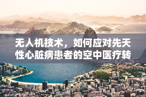 无人机技术，如何应对先天性心脏病患者的空中医疗转运挑战？
