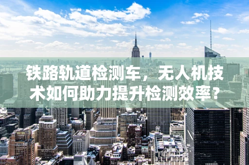 铁路轨道检测车，无人机技术如何助力提升检测效率？