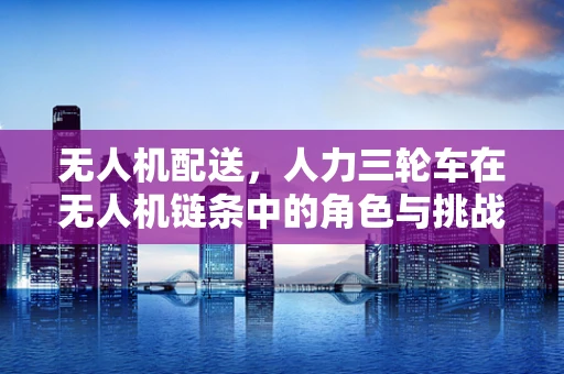 无人机配送，人力三轮车在无人机链条中的角色与挑战