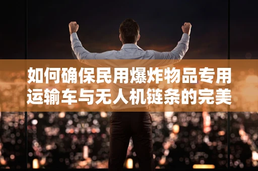 如何确保民用爆炸物品专用运输车与无人机链条的完美对接？