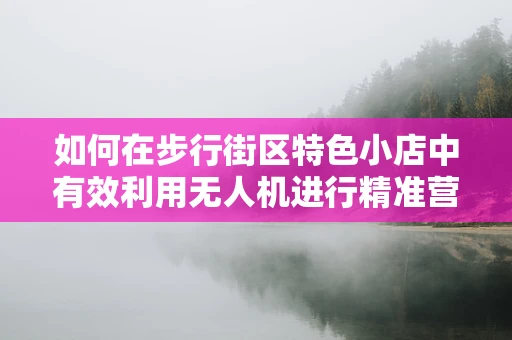 如何在步行街区特色小店中有效利用无人机进行精准营销？