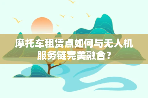 摩托车租赁点如何与无人机服务链完美融合？