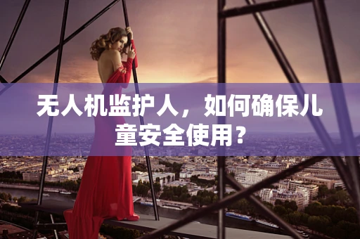 无人机监护人，如何确保儿童安全使用？
