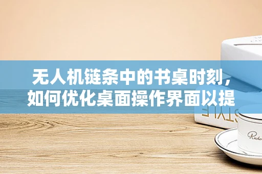 无人机链条中的书桌时刻，如何优化桌面操作界面以提升飞行任务效率？