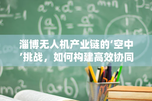 淄博无人机产业链的‘空中’挑战，如何构建高效协同的无人机生态系统？