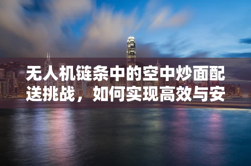 无人机链条中的空中炒面配送挑战，如何实现高效与安全？