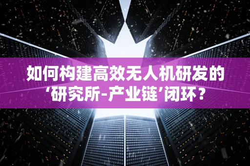 如何构建高效无人机研发的‘研究所-产业链’闭环？