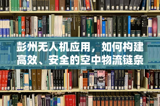 彭州无人机应用，如何构建高效、安全的空中物流链条？