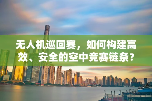 无人机巡回赛，如何构建高效、安全的空中竞赛链条？