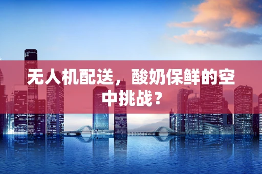 无人机配送，酸奶保鲜的空中挑战？