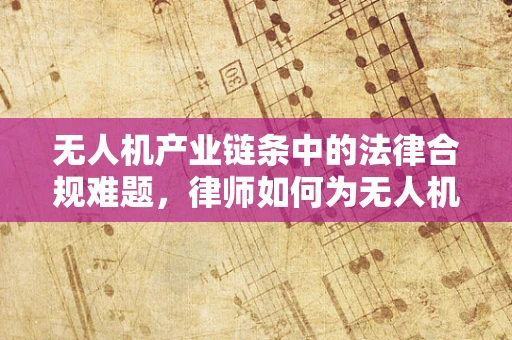 无人机产业链条中的法律合规难题，律师如何为无人机企业保驾护航？