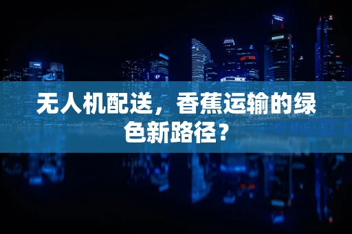 无人机配送，香蕉运输的绿色新路径？