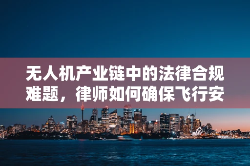 无人机产业链中的法律合规难题，律师如何确保飞行安全与合规？