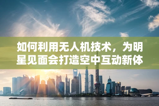 如何利用无人机技术，为明星见面会打造空中互动新体验？