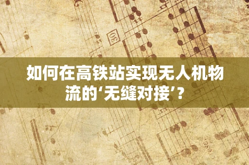 如何在高铁站实现无人机物流的‘无缝对接’？