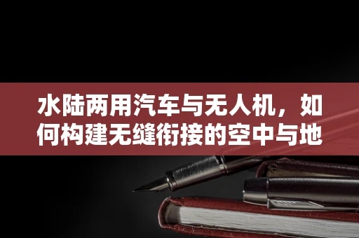 水陆两用汽车与无人机，如何构建无缝衔接的空中与地面监控网络？