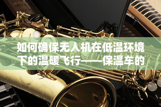 如何确保无人机在低温环境下的温暖飞行——保温车的应用与挑战？