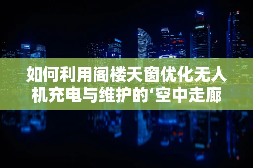 如何利用阁楼天窗优化无人机充电与维护的‘空中走廊’？