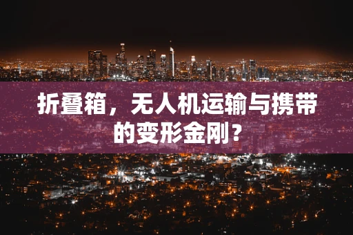 折叠箱，无人机运输与携带的变形金刚？