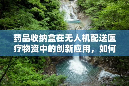 药品收纳盒在无人机配送医疗物资中的创新应用，如何实现安全、高效的药品储存与传输？