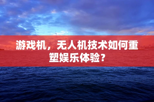 游戏机，无人机技术如何重塑娱乐体验？