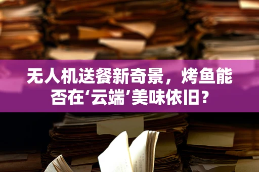 无人机送餐新奇景，烤鱼能否在‘云端’美味依旧？