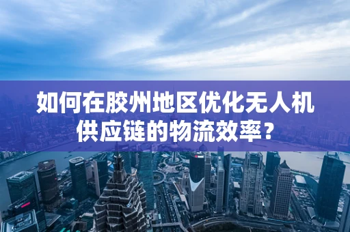 如何在胶州地区优化无人机供应链的物流效率？