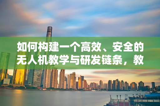 如何构建一个高效、安全的无人机教学与研发链条，教授视角的挑战与策略