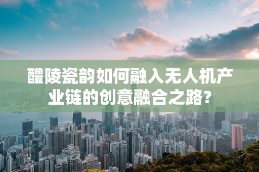 醴陵瓷韵如何融入无人机产业链的创意融合之路？