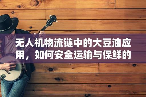 无人机物流链中的大豆油应用，如何安全运输与保鲜的挑战？