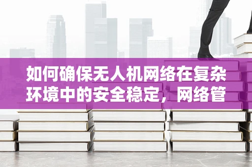 如何确保无人机网络在复杂环境中的安全稳定，网络管理员的挑战与策略？