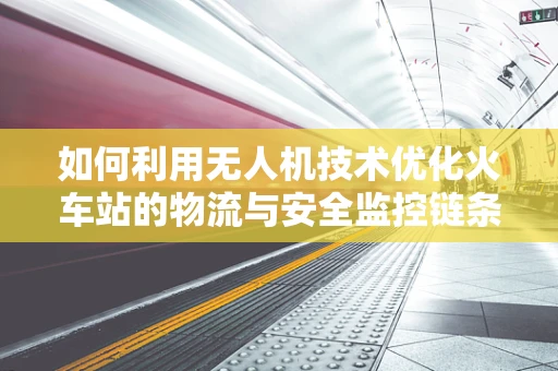 如何利用无人机技术优化火车站的物流与安全监控链条？
