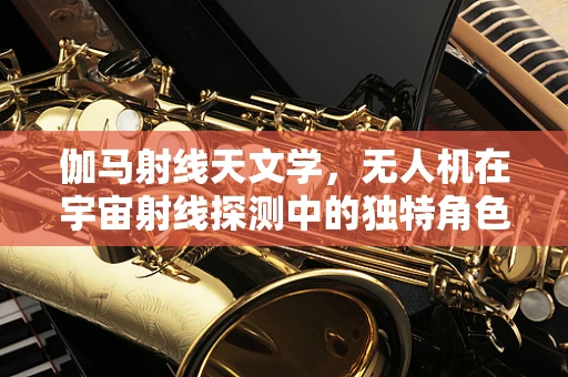 伽马射线天文学，无人机在宇宙射线探测中的独特角色与挑战
