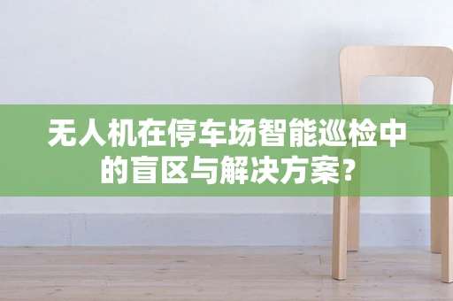 无人机在停车场智能巡检中的盲区与解决方案？