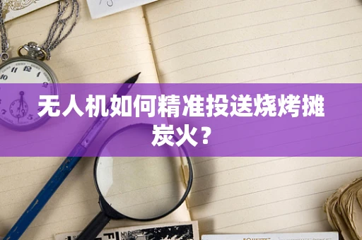 无人机如何精准投送烧烤摊炭火？