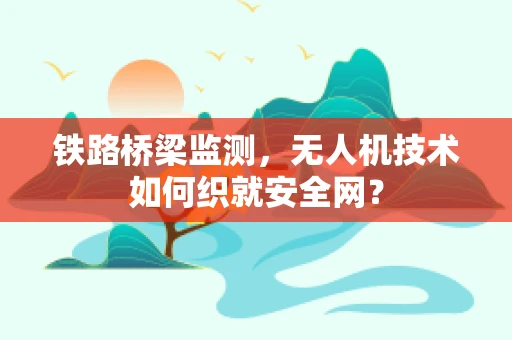 铁路桥梁监测，无人机技术如何织就安全网？