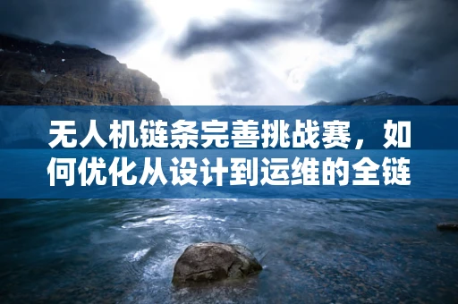 无人机链条完善挑战赛，如何优化从设计到运维的全链路效率？