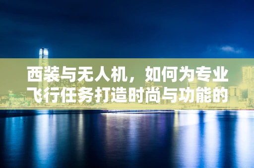 西装与无人机，如何为专业飞行任务打造时尚与功能的完美结合？