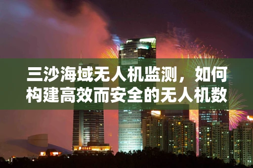 三沙海域无人机监测，如何构建高效而安全的无人机数据传输链条？