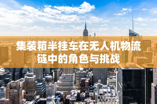 集装箱半挂车在无人机物流链中的角色与挑战