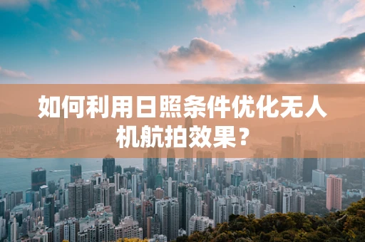 如何利用日照条件优化无人机航拍效果？