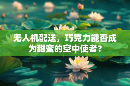 无人机配送，巧克力能否成为甜蜜的空中使者？