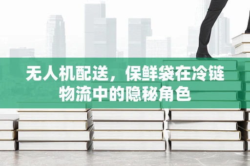 无人机配送，保鲜袋在冷链物流中的隐秘角色